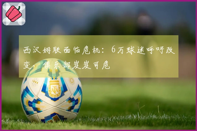 西汉姆联面临危机：6万球迷呼吁改变，俱乐部岌岌可危
